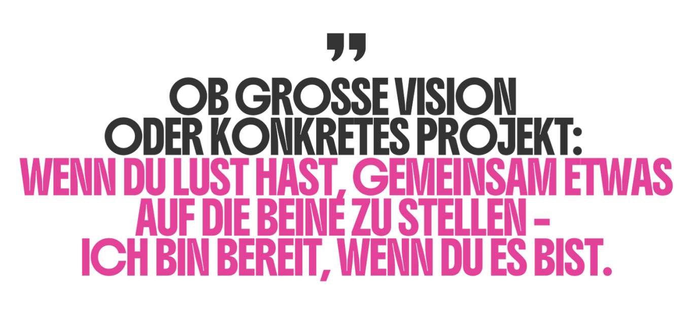 Ob große Vision oder konkretes Projekt: wenn du Lust hast gemeinsam etwas auf die Beine zu stellen - Ich bin bereit, wenn du es bist.
