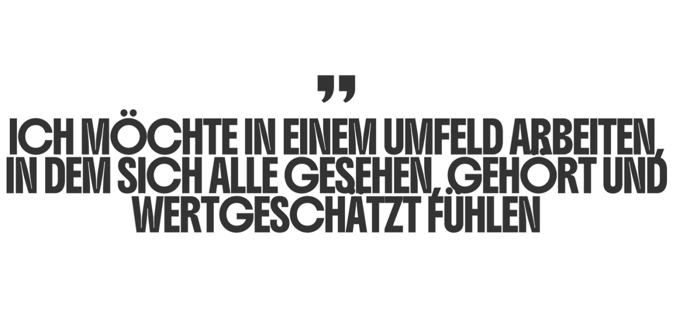 Ich möchte in einem Umfeld arbeiten, in dem sich alle gesehen, gehört und wertgeschätzt fühlen.